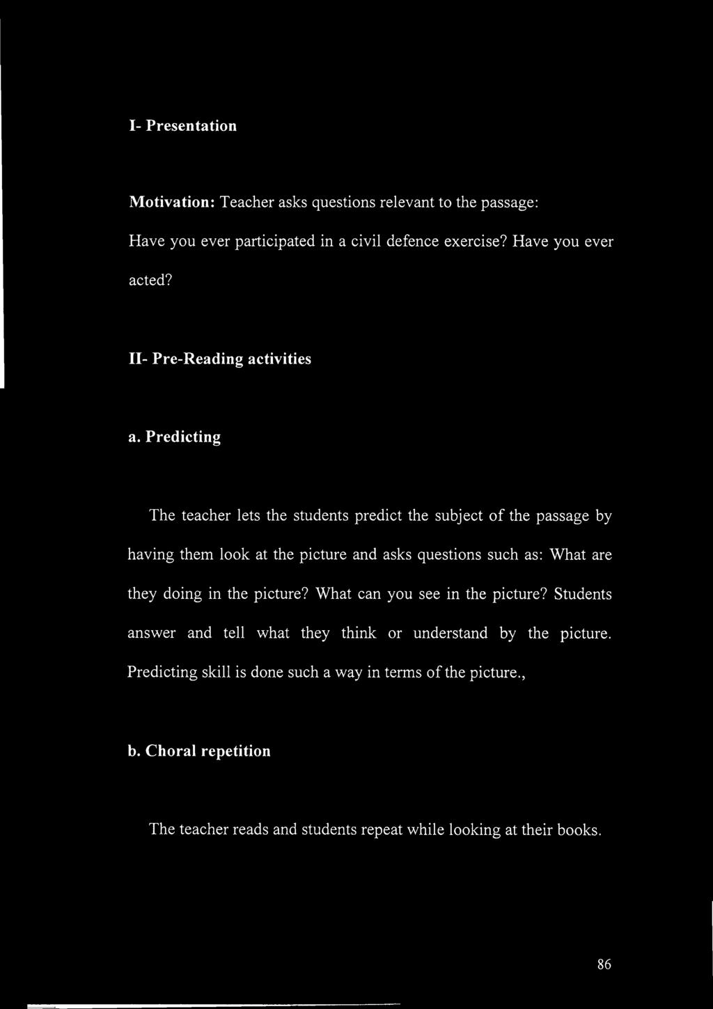 Predicting The teacher lets the students predict the subject of the passage by having them look at the picture and asks questions such as: What are they