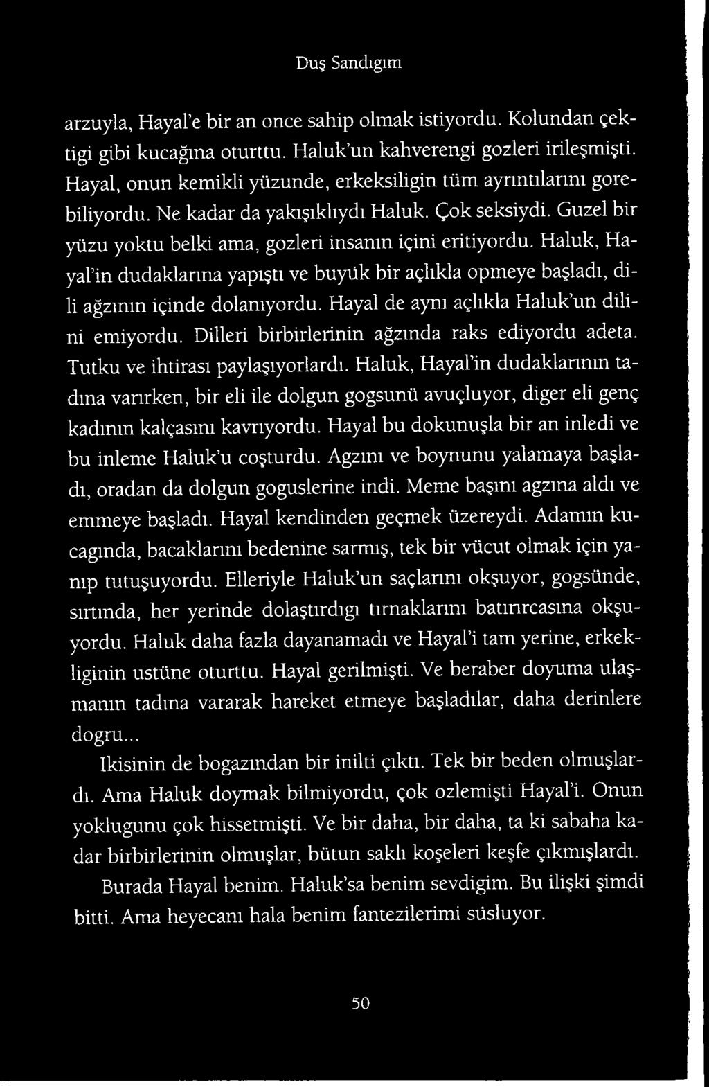 Haluk, Hayal in dudaklanmn ta- dma varirken, bir eli ile dolgun gogsunii avugluyor, diger eli geng kadmin kalgasmi kavnyordu. Hayal bu dokunu la bir an inledi ve bu inleme Haluk u co turdu.