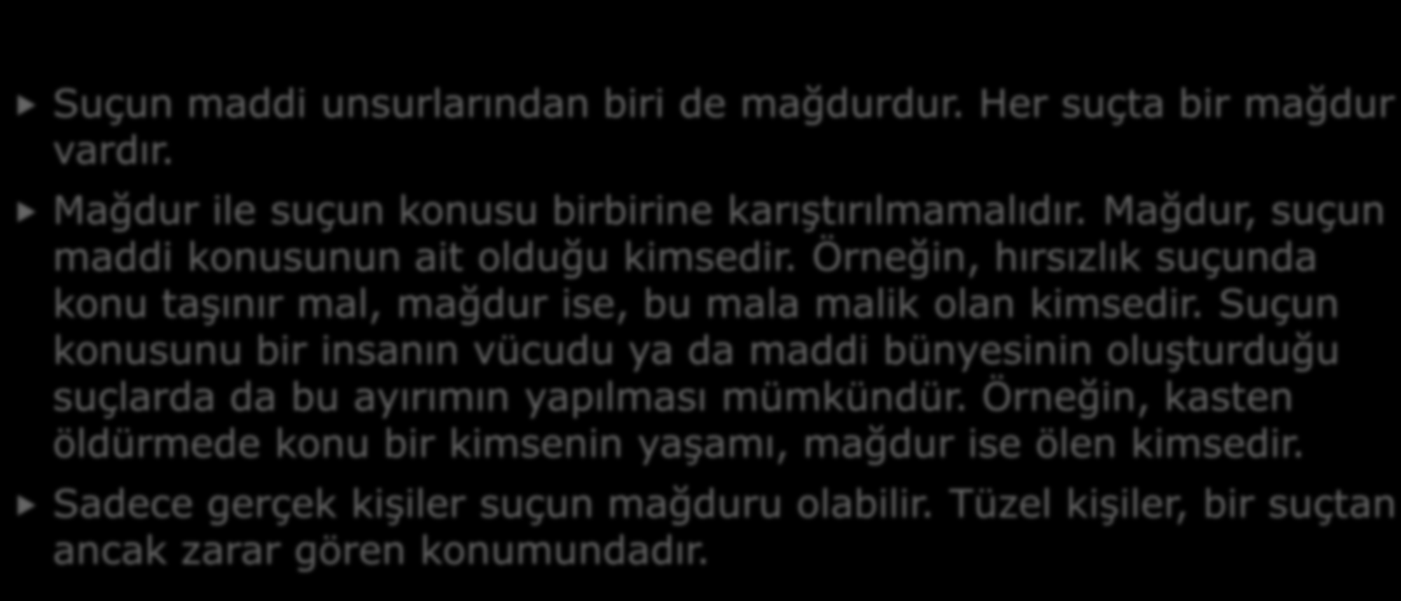 6- MAĞDUR Suçun maddi unsurlarından biri de mağdurdur. Her suçta bir mağdur vardır. Mağdur ile suçun konusu birbirine karıştırılmamalıdır. Mağdur, suçun maddi konusunun ait olduğu kimsedir.