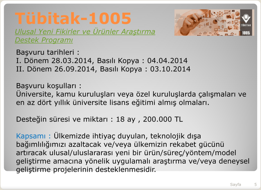 Tübitak--1005 Tübitak Ulusal Yeni Fikirler ve Ürünler Araştırma Destek Programı Başvuru tarihleri : I. Dönem 28.03.2014, Basılı Kopya : 04.04.2014 II. Dönem 26.09.2014, Basılı Kopya : 03.10.2014 Başvuru koşulları : Üniversite, kamu kuruluşları veya özel kuruluşlarda çalışmaları ve en az dört yıllık üniversite lisans eğitimi almış olmaları.