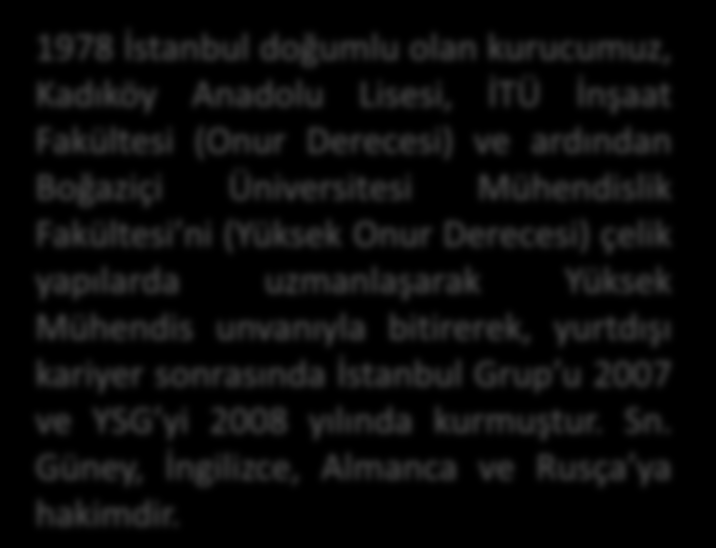 FOUNDER-KURUCU Incorporator of Istanbul Group and YSG Construction Yavuz Serdar GUNEY, was born in 1978 Istanbul, entered to Istanbul Technical University Faculity of Civil Engineering with 8 th