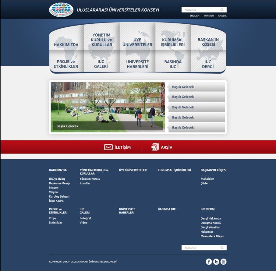 2013 Yılı Önemli Faaliyetleri IUC Yeni WEB SİTESİ nin Yapılması ve Hizmete Sokulması Uluslararası Üniversiteler Konseyi WEB Sitesi yeniden Tasarlanmış ve deneme amaçlı olarak kullanılmaktadır.