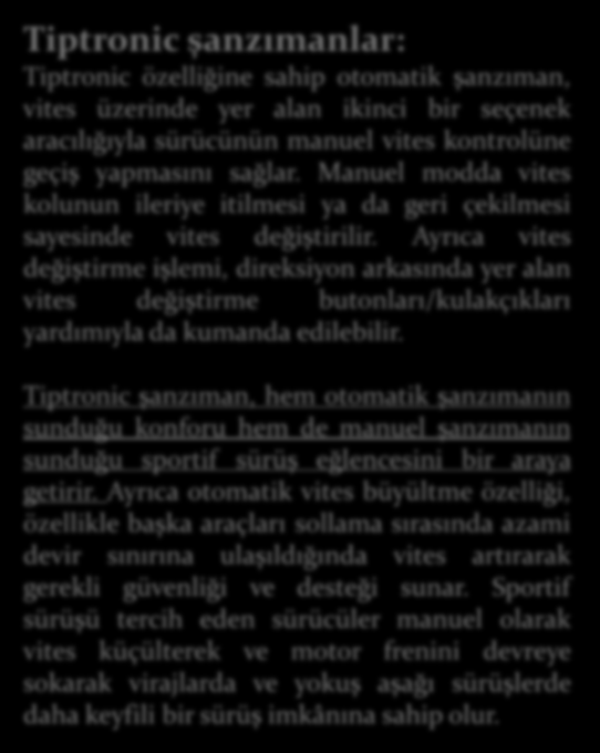 Tiptronic şanzımanlar: Tiptronic özelliğine sahip otomatik şanzıman, vites üzerinde yer alan ikinci bir seçenek aracılığıyla sürücünün manuel vites kontrolüne geçiş yapmasını sağlar.