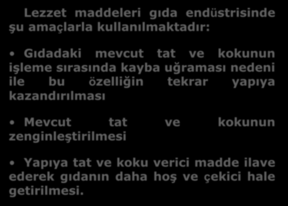 Lezzet maddeleri gıda endüstrisinde şu amaçlarla kullanılmaktadır: Gıdadaki mevcut tat ve kokunun işleme sırasında kayba uğraması nedeni ile bu özelliğin tekrar yapıya kazandırılması Mevcut tat ve