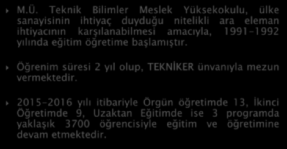 M.Ü. Teknik Bilimler Meslek Yüksekokulu, ülke sanayisinin ihtiyaç duyduğu nitelikli ara eleman ihtiyacının karşılanabilmesi amacıyla, 1991-1992 yılında eğitim öğretime başlamıştır.