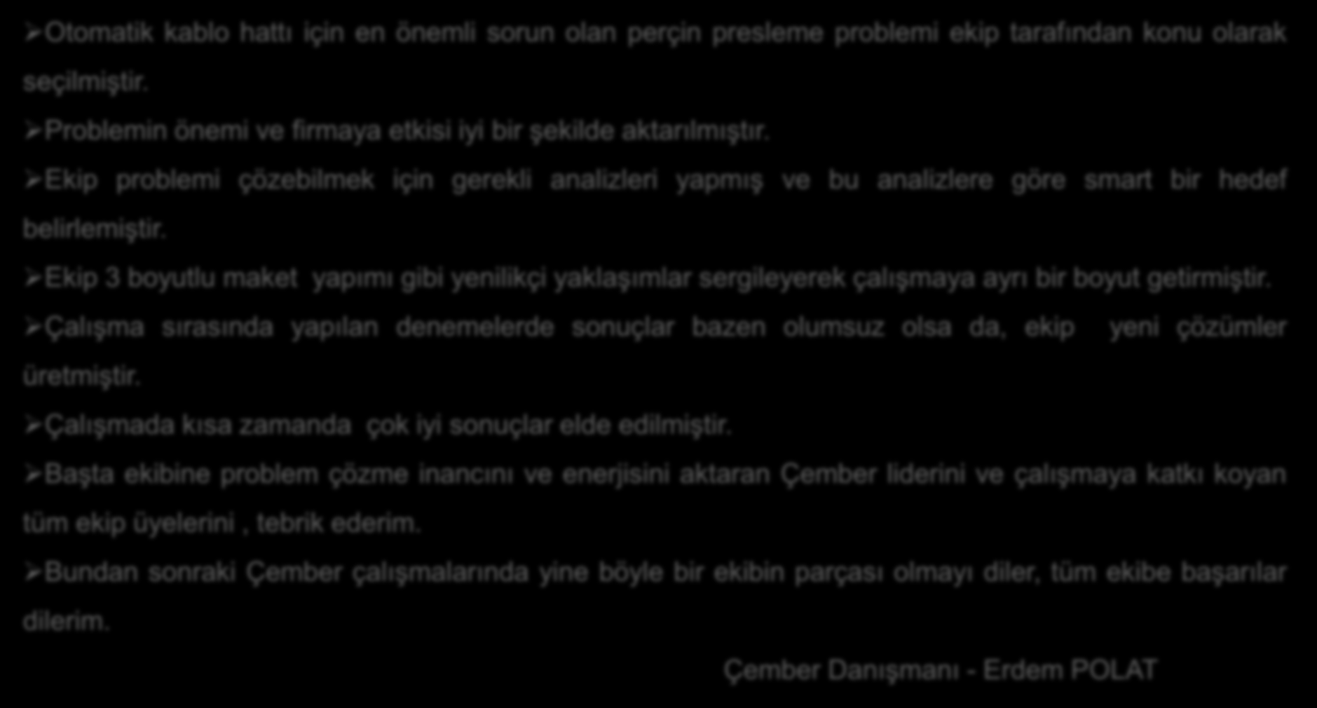 DANIŞMAN YORUMU Otomatik kablo hattı için en önemli sorun olan perçin presleme problemi ekip tarafından konu olarak seçilmiştir. Problemin önemi ve firmaya etkisi iyi bir şekilde aktarılmıştır.