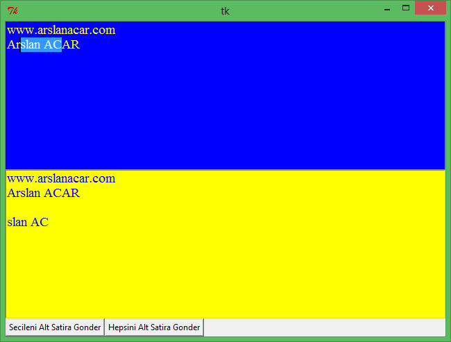 gelen=metin1.get(1.0,end) metin2.insert(end,gelen) metin2.insert(end,"\n") metin1=text(height=10,width=70,fg="yellow",bg="blue",font="times 14") metin1.insert(end,"www.arslanacar.com") metin1.