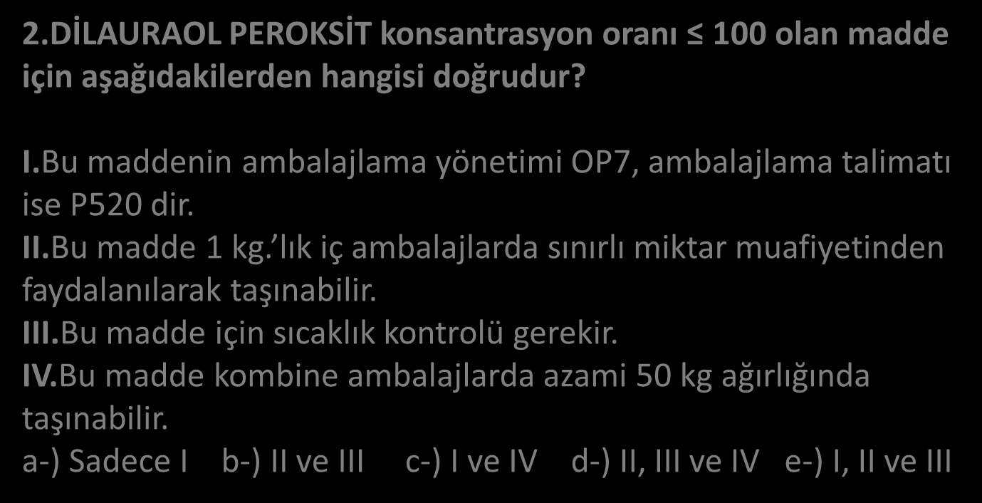 2.DİLAURAOL PEROKSİT konsantrasyon oranı 100 olan madde için aşağıdakilerden hangisi doğrudur? I.Bu maddenin ambalajlama yönetimi OP7, ambalajlama talimatı ise P520 dir. II.Bu madde 1 kg.