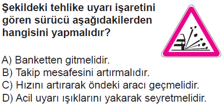 Şekildeki tehlike uyarı işaretini gören sürücü aşağıdakilerden hangisini yapmalıdır? A) Banketten gitmelidir.