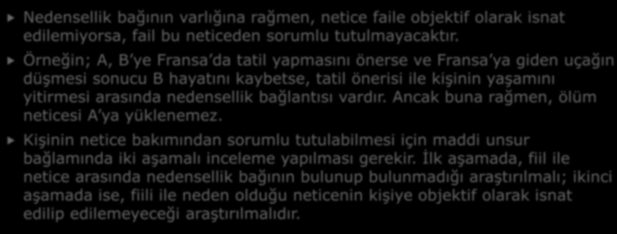 D- NEDENSELLİK VE OBJEKTİF İSNADİYET Nedensellik bağının varlığına rağmen, netice faile objektif olarak isnat edilemiyorsa, fail bu neticeden sorumlu tutulmayacaktır.