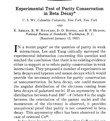 C. S. Wu et al., 1957, polarize edilmiş radyoaktif Co 60 çekirdeğinde beta bozunumu kullanarak parite nin korunmadığını gösterdiler. R. L. Garwin, L. M. Lederman, M. Weinrich, 1957, C. S. Wu grubunun sonucunu duyar duymaz harekete geçen ekip, pion un muon oradan elektron bozunumuna giden kanalı kullanarak parite nin korunmadığını gösterdiler.