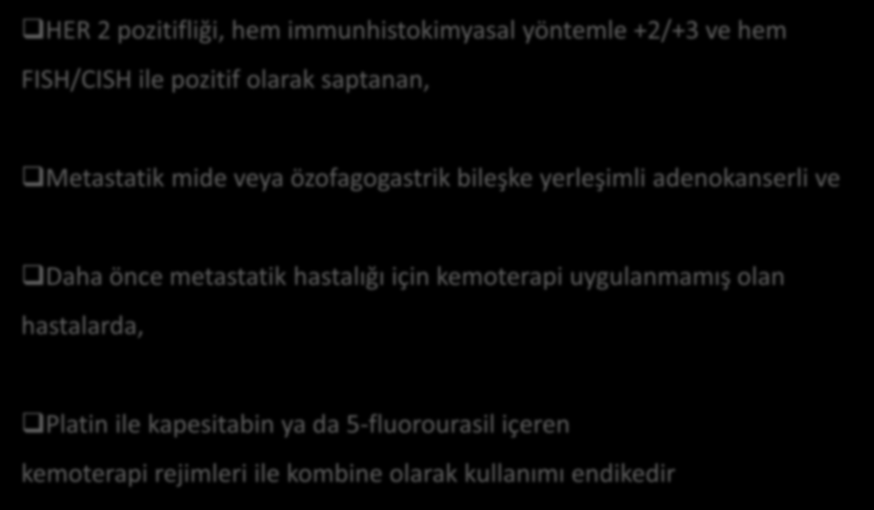 Gastrik Kanser Endikasyonu HER 2 pozitifliği, hem immunhistokimyasal yöntemle +2/+3 ve hem FISH/CISH ile pozitif olarak saptanan, Metastatik mide veya özofagogastrik bileşke yerleşimli adenokanserli