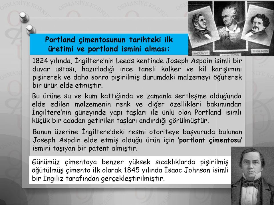 Bu ürüne su ve kum kattığında ve zamanla sertleşme olduğunda elde edilen malzemenin renk ve diğer özellikleri bakımından İngiltere nin güneyinde yapı taşları ile ünlü olan Portland isimli küçük bir