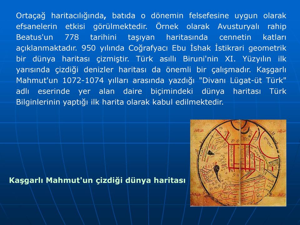 950 yılında Coğrafyacı Ebu İshak İstikrari geometrik bir dünya haritası çizmiştir. Türk asıllı Biruni'nin XI.