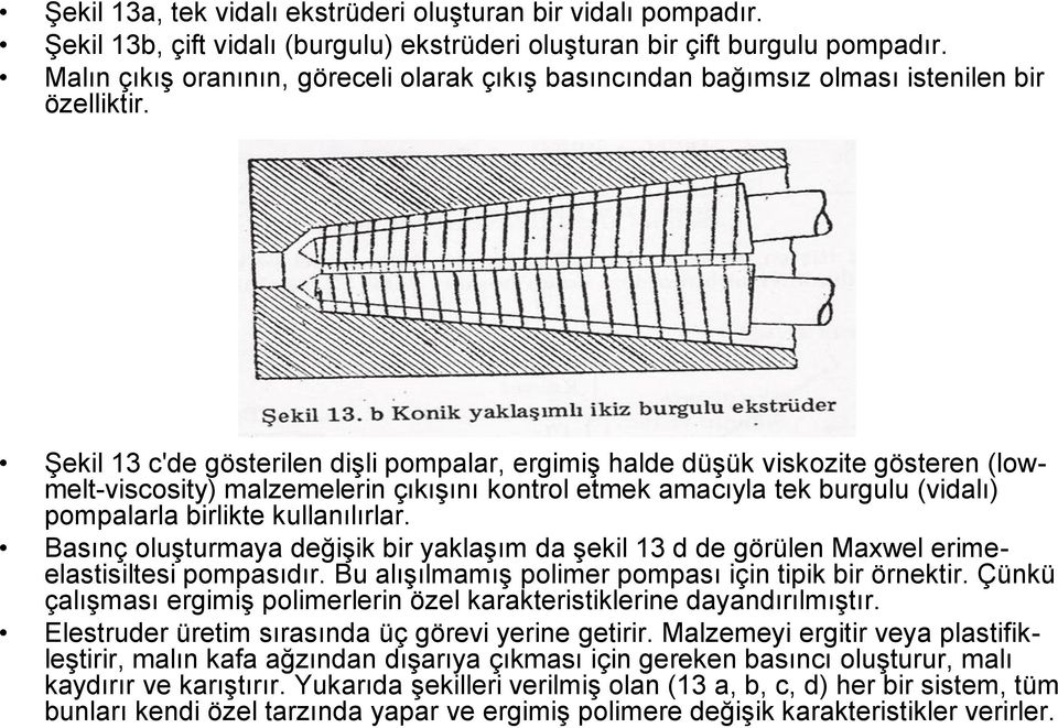 Şekil 13 c'de gösterilen dişli pompalar, ergimiş halde düşük viskozite gösteren (lowmelt-viscosity) malzemelerin çıkışını kontrol etmek amacıyla tek burgulu (vidalı) pompalarla birlikte kullanılırlar.