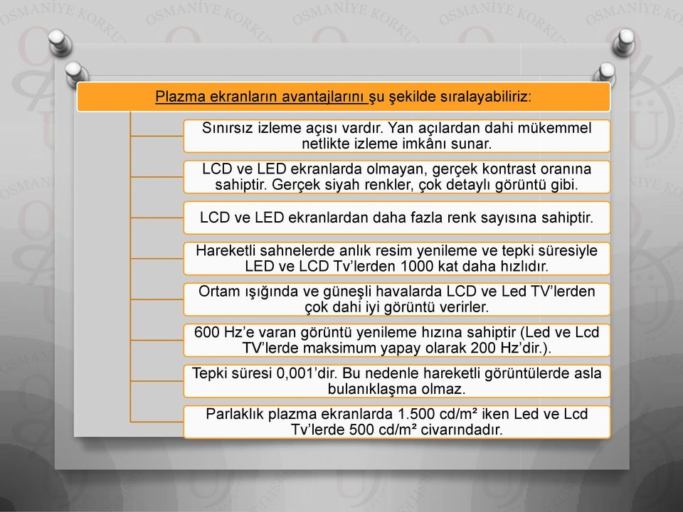 Hareketli sahnelerde anlık resim yenileme ve tepki süresiyle LED ve LCD Tv lerden 1000 kat daha hızlıdır. Ortam ışığında ve güneşli havalarda LCD ve Led TV lerden çok dahi iyi görüntü verirler.