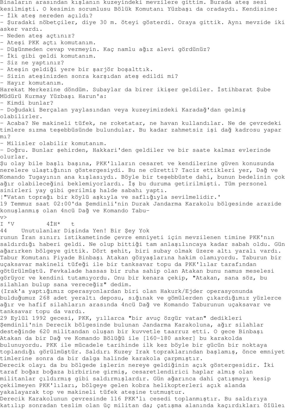 Kaç namlu ağız alevi gördünüz? - Đki gibi geldi komutanım. - Siz ne yaptınız? - Ateşin geldiği yere bir şarjör boşalttık. - Sizin ateşinizden sonra karşıdan ateş edildi mi? - Hayır komutanım.