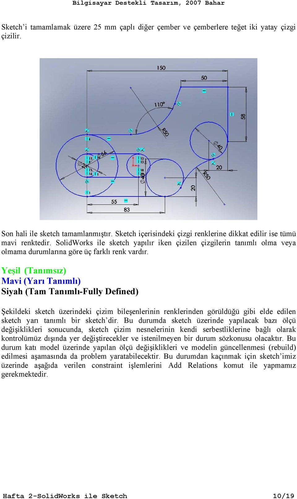 Yeşil (Tanımsız) Mavi (Yarı Tanımlı) Siyah (Tam Tanımlı-Fully Defined) Şekildeki sketch üzerindeki çizim bileşenlerinin renklerinden görüldüğü gibi elde edilen sketch yarı tanımlı bir sketch dir.