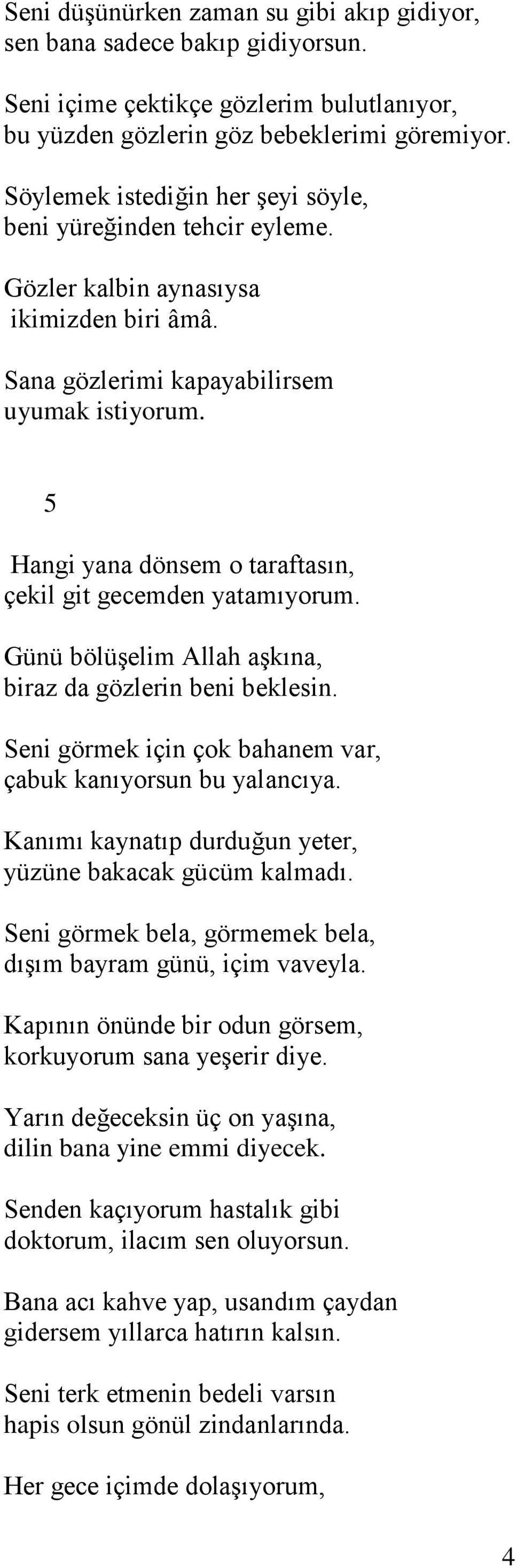 5 Hangi yana dönsem o taraftasın, çekil git gecemden yatamıyorum. Günü bölüşelim Allah aşkına, biraz da gözlerin beni beklesin. Seni görmek için çok bahanem var, çabuk kanıyorsun bu yalancıya.