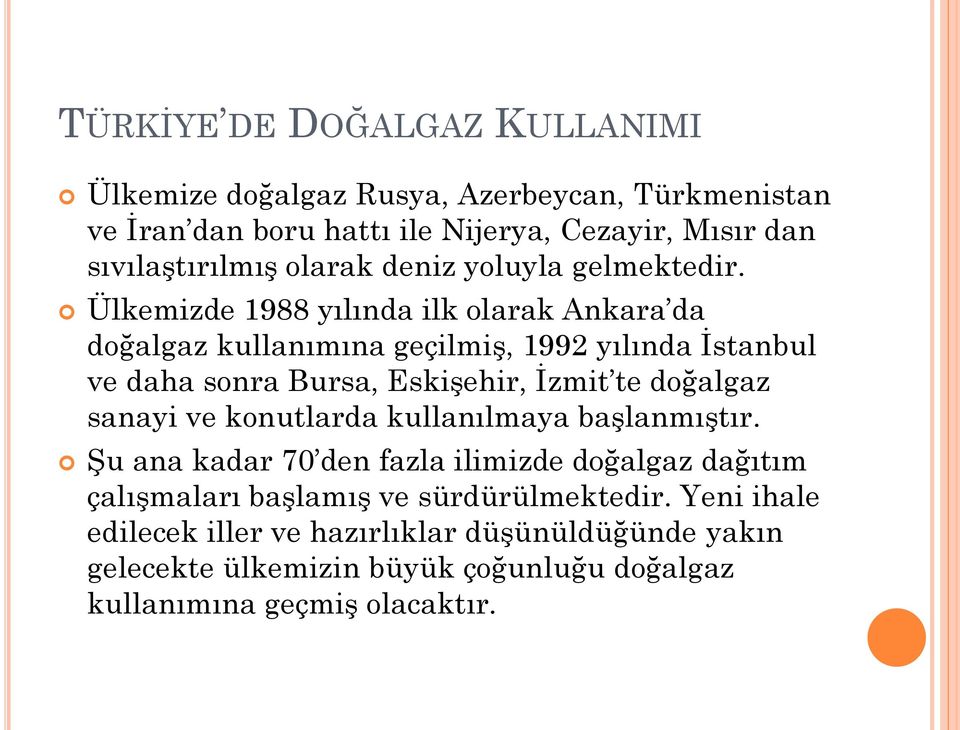 Ülkemizde 1988 yılında ilk olarak Ankara da doğalgaz kullanımına geçilmiş, 1992 yılında İstanbul ve daha sonra Bursa, Eskişehir, İzmit te doğalgaz