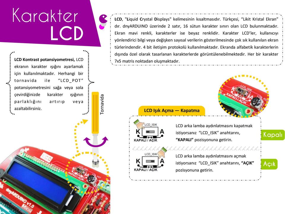 LCD, "Liquid Crystal Displays" kelimesinin kısaltmasıdır. Türkçesi, Likit Kristal Ekran dır. dnyarduino üzerinde 2 satır, 16 sütun karakter sınırı olan LCD bulunmaktadır.