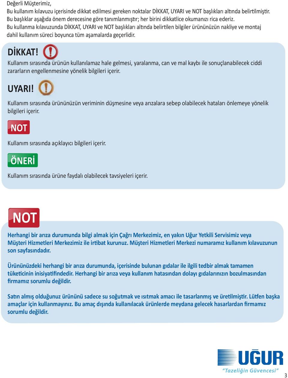 Bu kullanma kılavuzunda DİKKAT, UYARI ve NOT başlıkları altında belirtilen bilgiler ürününüzün nakliye ve montaj dahil kullanım süreci boyunca tüm aşamalarda geçerlidir. DİKKAT! Kullanım sırasında ürünün kullanılamaz hale gelmesi, yaralanma, can ve mal kaybı ile sonuçlanabilecek ciddi zararların engellenmesine yönelik bilgileri içerir.