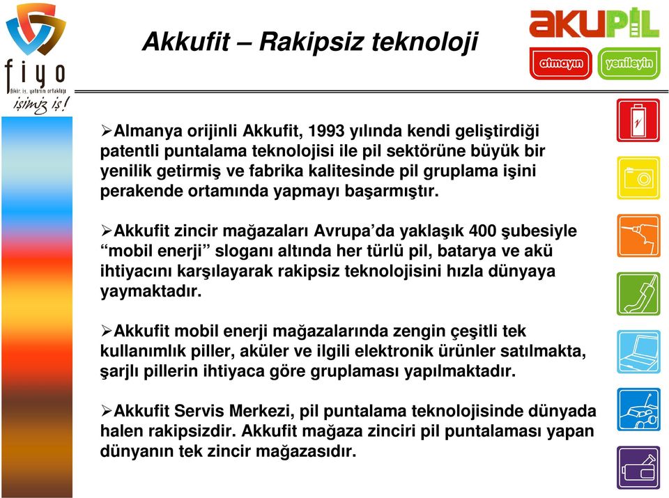 Akkufit zincir mağazaları Avrupa da yaklaşık 400 şubesiyle mobil enerji sloganı altında her türlü pil, batarya ve akü ihtiyacını karşılayarak rakipsiz teknolojisini hızla dünyaya yaymaktadır.