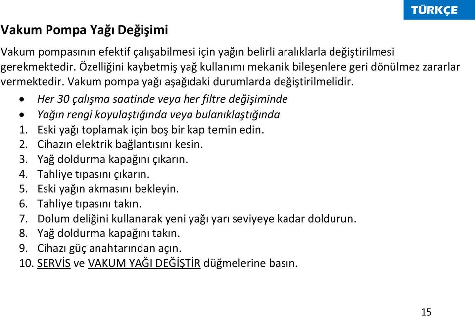 Her 30 çalışma saatinde veya her filtre değişiminde Yağın rengi koyulaştığında veya bulanıklaştığında 1. Eski yağı toplamak için boş bir kap temin edin. 2. Cihazın elektrik bağlantısını kesin. 3. Yağ doldurma kapağını çıkarın.