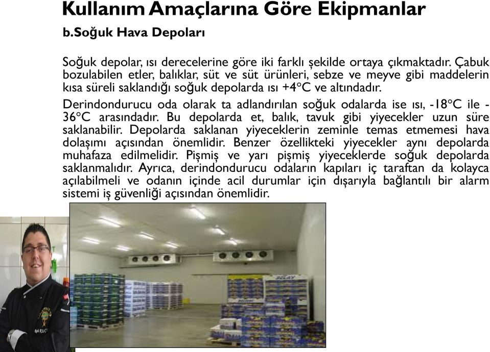 Derindondurucu oda olarak ta adlandırılan soğuk odalarda ise ısı, -18 C ile - 36 C arasındadır. Bu depolarda et, balık, tavuk gibi yiyecekler uzun süre saklanabilir.