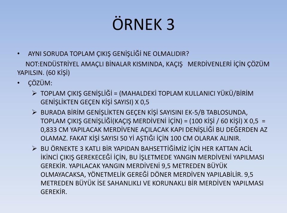 GENİŞLİĞİ(KAÇIŞ MERDİVENİ İÇİN) = (100 KİŞİ / 60 KİŞİ) X 0,5 = 0,833 CM YAPILACAK MERDİVENE AÇILACAK KAPI DENİŞLİĞİ BU DEĞERDEN AZ OLAMAZ. FAKAT KİŞİ SAYISI 50 Yİ AŞTIĞI İÇİN 100 CM OLARAK ALINIR.