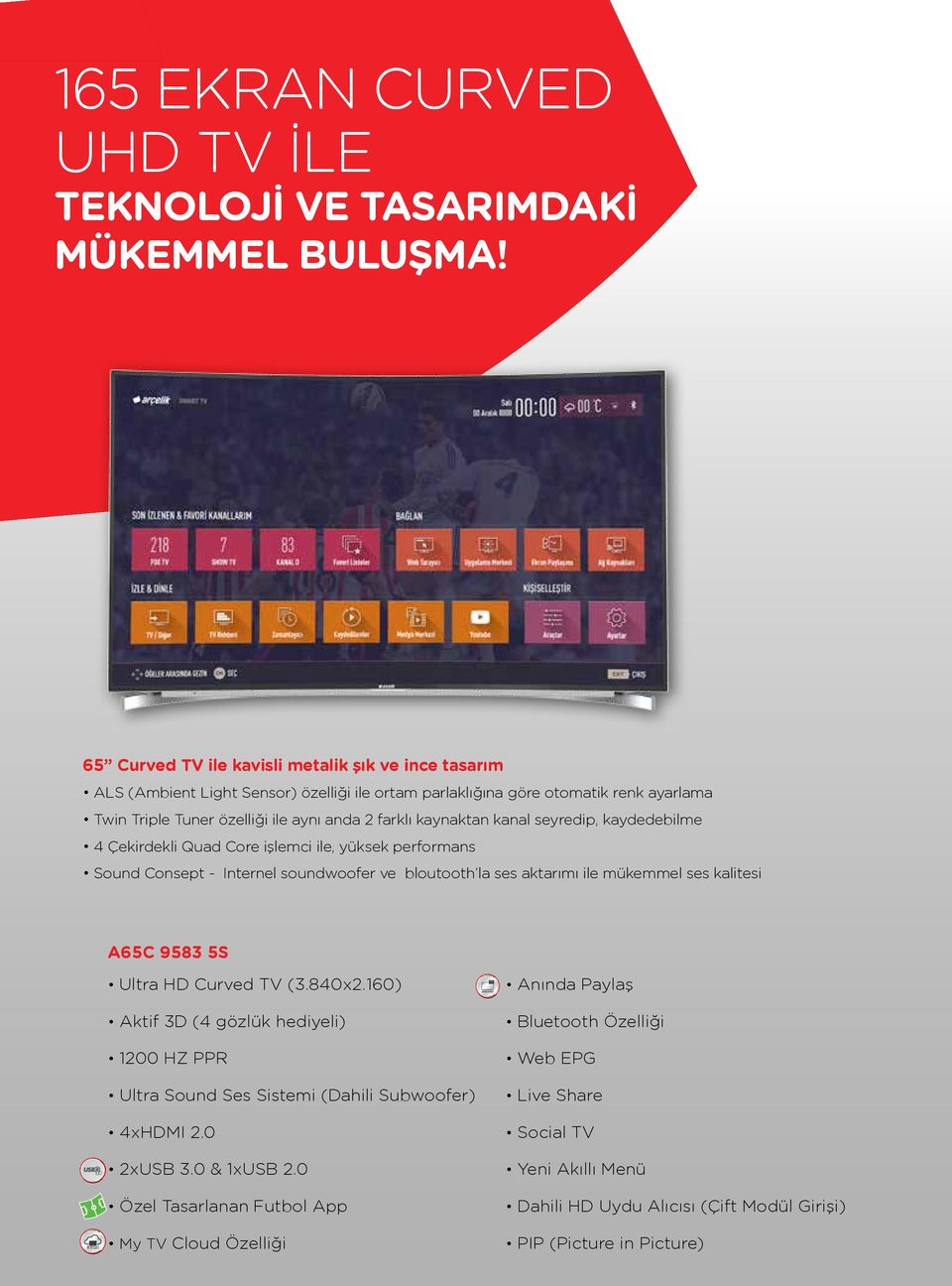 kanal seyredip, kaydedebilme 4 Çekirdekli Quad Core işlemci ile, yüksek performans Sound Consept - Internel soundwoofer ve bloutooth la ses aktarımı ile mükemmel ses kalitesi A65C 9583 5S MY TV CLOUD