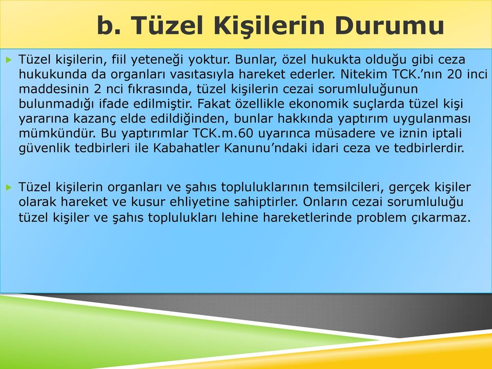 Fakat özellikle ekonomik suçlarda tüzel kişi yararına kazanç elde edildiğinden, bunlar hakkında yaptırım uygulanması mümkündür. Bu yaptırımlar TCK.m.60 uyarınca müsadere ve iznin iptali güvenlik tedbirleri ile Kabahatler Kanunu ndaki idari ceza ve tedbirlerdir.