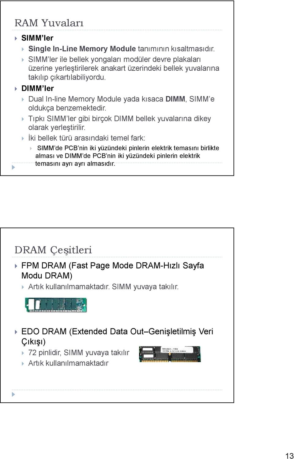 DIMM ler Dual In-line Memory Module yada kısaca DIMM, SIMM e oldukça benzemektedir. Tıpkı SIMM ler gibi birçok DIMM bellek yuvalarına dikey olarak yerleştirilir.