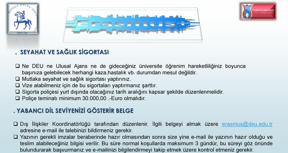 Poliçe teminatı minimum 30.000,00.-Euro olmalıdır.. YABANCI DİL SEVİYENİZİ GÖSTERİR BELGE Dış İlişkiler Koordinatörlüğü tarafından düzenlenir. İlgili belgeyi almak üzere erasmus@deu.edu.