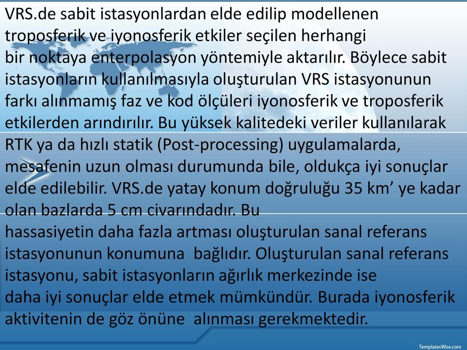 Bu yüksek kalitedeki veriler kullanılarak RTK ya da hızlı statik (Post-processing) uygulamalarda, mesafenin uzun olması durumunda bile, oldukça iyi sonuçlar elde edilebilir. VRS.