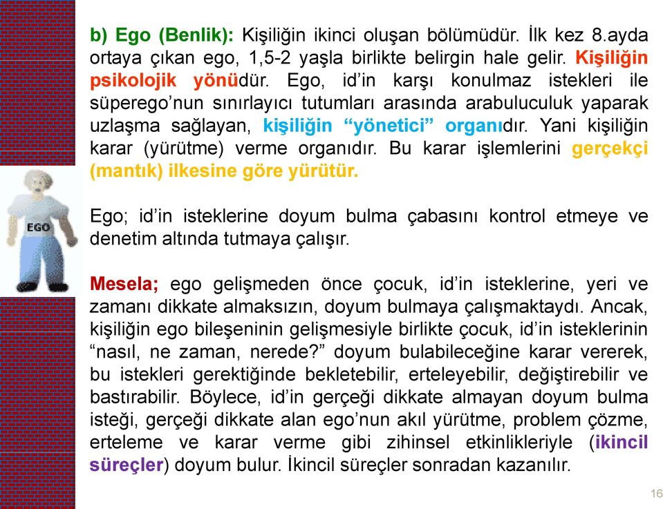 Bu karar işlemlerini gerçekçi (mantık) ilkesine göre yürütür. Ego; id in isteklerine doyum bulma çabasını kontrol etmeye ve denetim altında tutmaya çalışır.