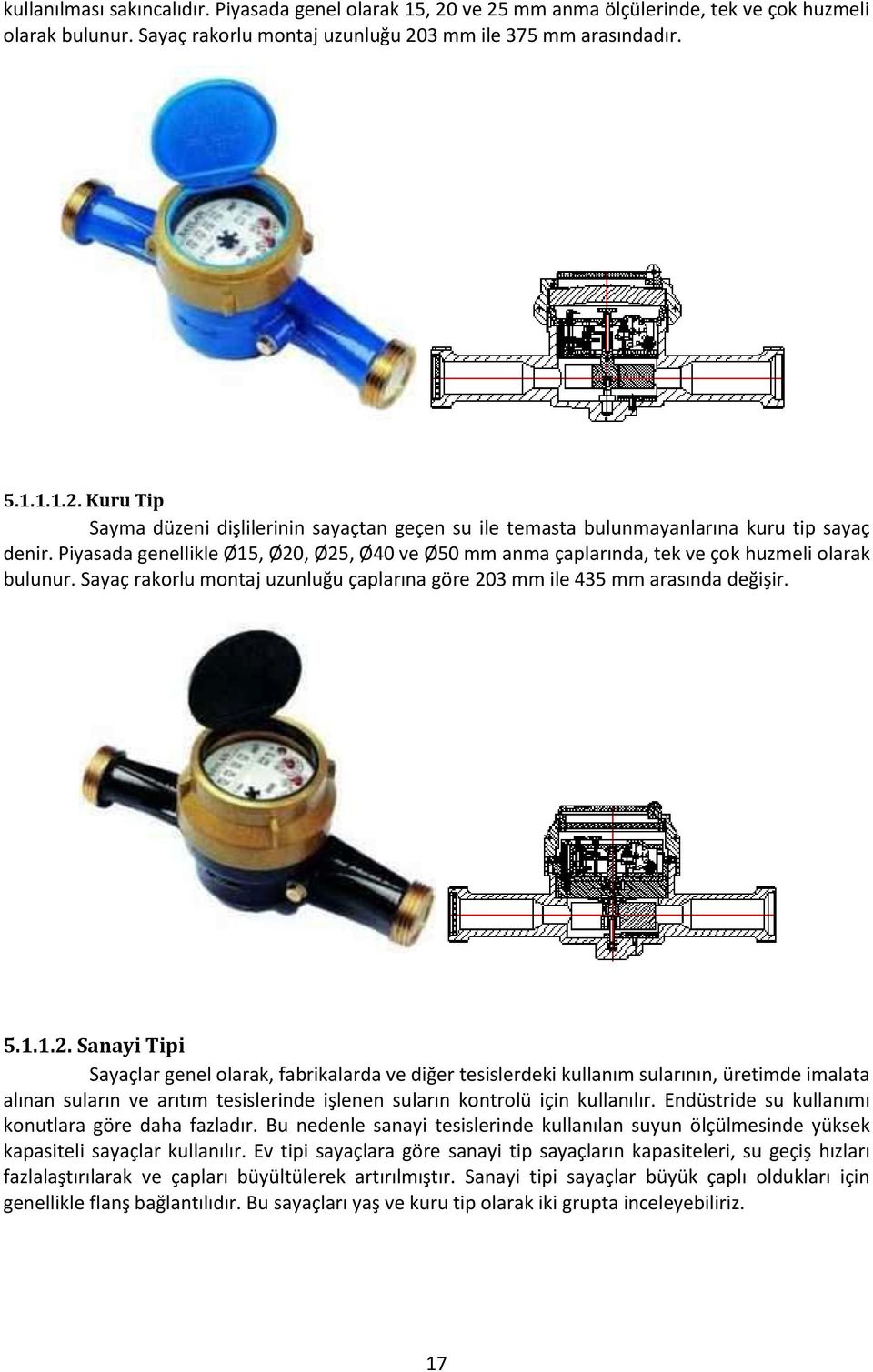 , Ø25, Ø40 ve Ø50 mm anma çaplarında, tek ve çok huzmeli olarak bulunur. Sayaç rakorlu montaj uzunluğu çaplarına göre 203 mm ile 435 mm arasında değişir. 5.1.1.2. Sanayi Tipi Sayaçlar genel olarak, fabrikalarda ve diğer tesislerdeki kullanım sularının, üretimde imalata alınan suların ve arıtım tesislerinde işlenen suların kontrolü için kullanılır.