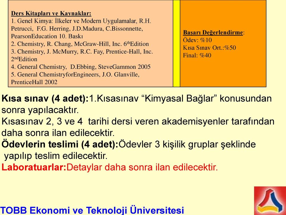 Glanville, PrenticeHall 2002 Başarı Değerlendirme: Ödev: %10 Kısa Sınav Ort.:%50 Final: %40 Kısa sınav (4 adet):1.kısasınav Kimyasal Bağlar konusundan sonra yapılacaktır.