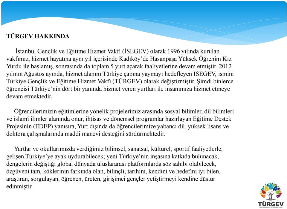 2012 yılının Ağustos ayında, hizmet alanını Türkiye çapına yaymayı hedefleyen İSEGEV, ismini Türkiye Gençlik ve Eğitime Hizmet Vakfı (TÜRGEV) olarak değiştirmiştir.
