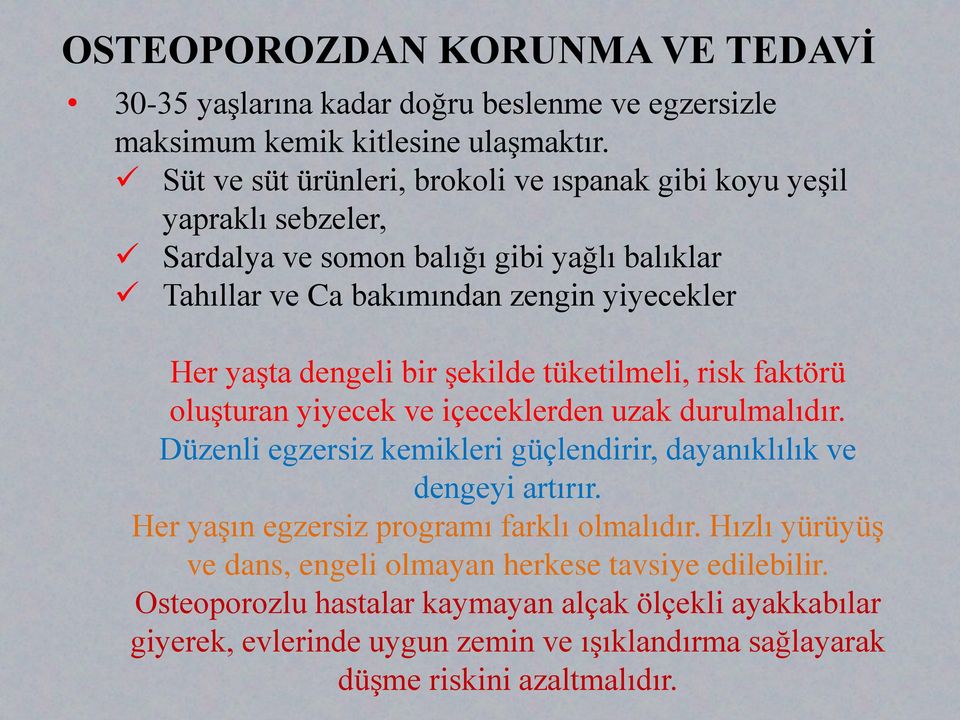 dengeli bir şekilde tüketilmeli, risk faktörü oluşturan yiyecek ve içeceklerden uzak durulmalıdır. Düzenli egzersiz kemikleri güçlendirir, dayanıklılık ve dengeyi artırır.