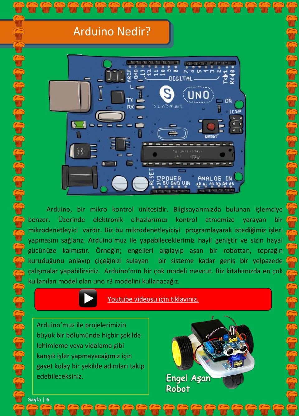 Örneğin; engelleri algılayıp aşan bir robottan, toprağın kuruduğunu anlayıp çiçeğinizi sulayan bir sisteme kadar geniş bir yelpazede çalışmalar yapabilirsiniz. Arduino nun bir çok modeli mevcut.