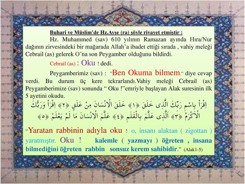 Cebrail (as) : Oku! dedi. Peygamberimiz (sav) : Ben Okuma bilmem. diye cevap verdi. Bu durum üç kere tekrarlandı.vahiy meleği Cebrail (as) Peygamberimize (sav) sonunda Oku!