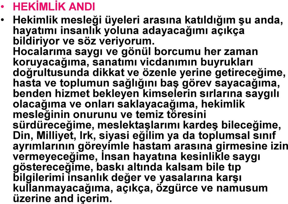 hizmet bekleyen kimselerin sırlarına saygılı olacağıma ve onları saklayacağıma, hekimlik mesleğinin onurunu ve temiz töresini sürdüreceğime, meslektaşlarımı kardeş bileceğime, Din, Milliyet, Irk,