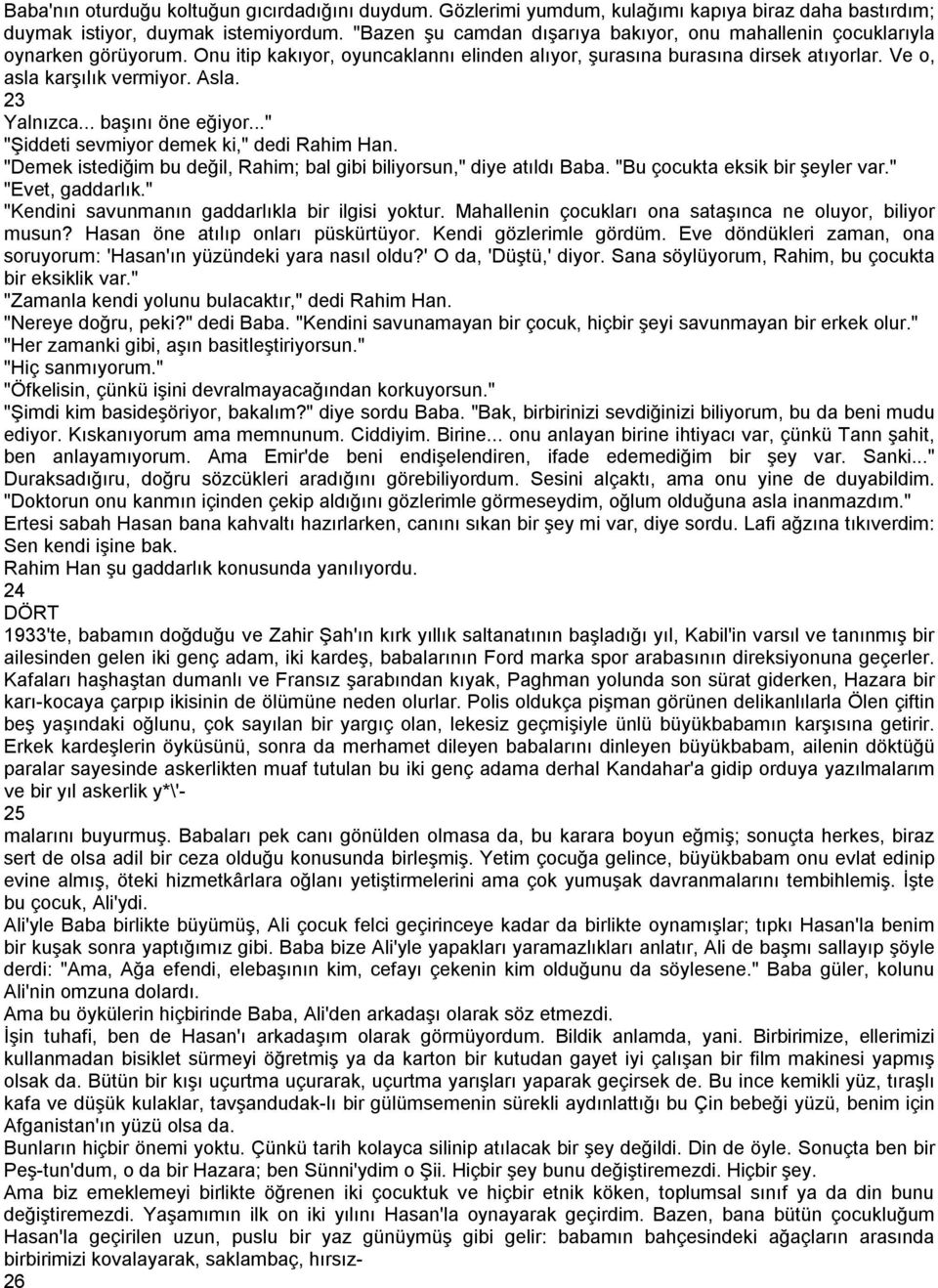 Asla. 23 Yalnızca... başını öne eğiyor..." "Şiddeti sevmiyor demek ki," dedi Rahim Han. "Demek istediğim bu değil, Rahim; bal gibi biliyorsun," diye atıldı Baba. "Bu çocukta eksik bir şeyler var.