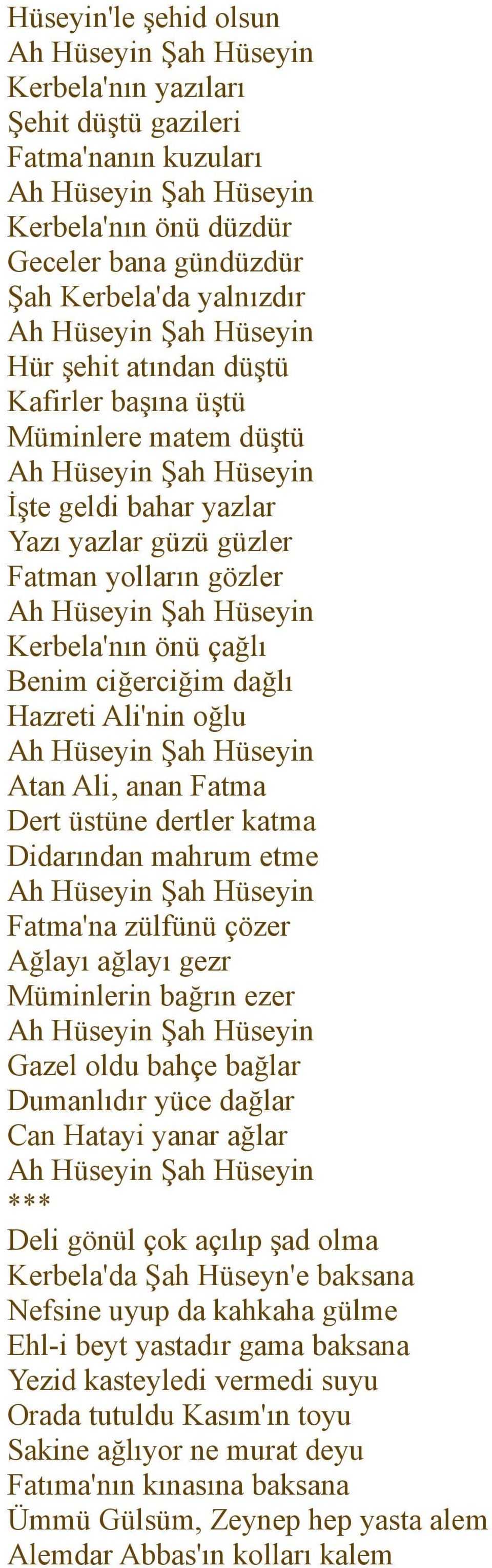 dertler katma Didarından mahrum etme Fatma'na zülfünü çözer Ağlayı ağlayı gezr Müminlerin bağrın ezer Gazel oldu bahçe bağlar Dumanlıdır yüce dağlar Can Hatayi yanar ağlar *** Deli gönül çok açılıp