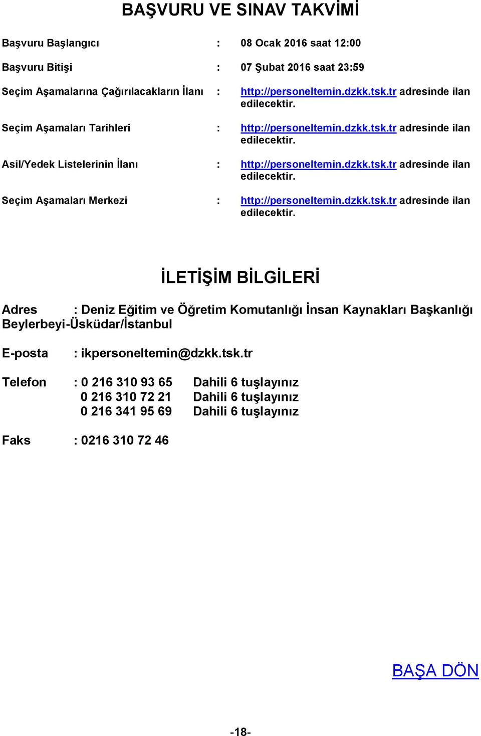 dzkk.tsk.tr adresinde ilan edilecektir. İLETİŞİM BİLGİLERİ Adres : Deniz Eğitim ve Öğretim Komutanlığı İnsan Kaynakları Başkanlığı Beylerbeyi-Üsküdar/İstanbul E-posta : ikpersoneltemin@dzkk.tsk.tr Telefon : 0 216 310 93 65 Dahili 6 tuşlayınız 0 216 310 72 21 Dahili 6 tuşlayınız 0 216 341 95 69 Dahili 6 tuşlayınız Faks : 0216 310 72 46 BAŞA DÖN -18-