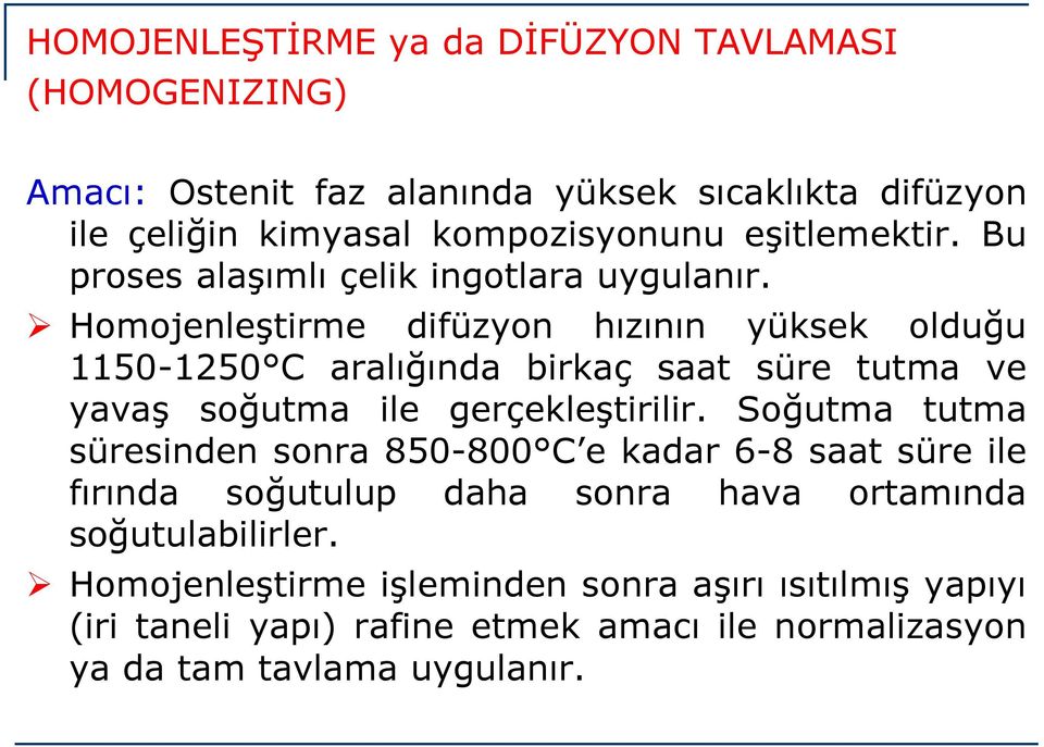 Homojenleştirme difüzyon hızının yüksek olduğu 1150-1250 C aralığında birkaç saat süre tutma ve yavaş soğutma ile gerçekleştirilir.