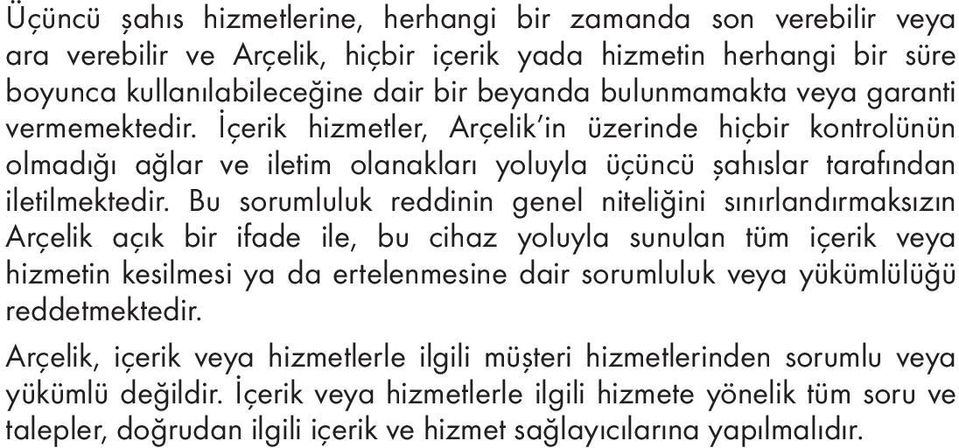 Bu sorumluluk reddinin genel niteliğini sınırlandırmaksızın Arçelik açık bir ifade ile, bu cihaz yoluyla sunulan tüm içerik veya hizmetin kesilmesi ya da ertelenmesine dair sorumluluk veya