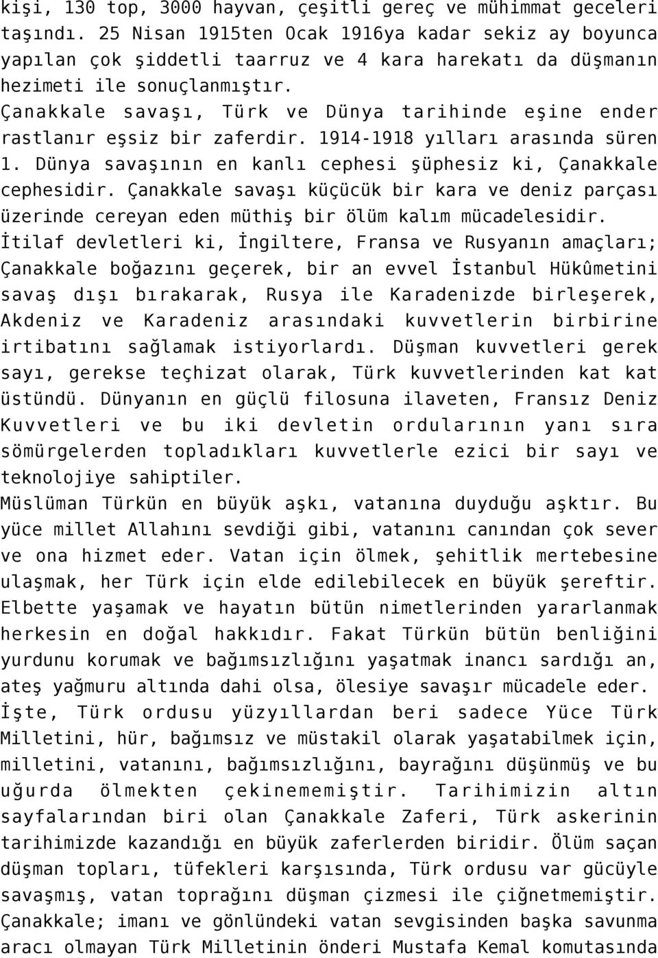 Çanakkale savaşı, Türk ve Dünya tarihinde eşine ender rastlanır eşsiz bir zaferdir. 1914-1918 yılları arasında süren 1. Dünya savaşının en kanlı cephesi şüphesiz ki, Çanakkale cephesidir.