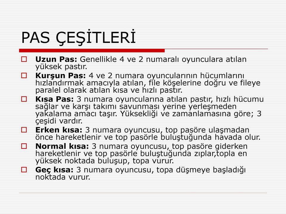 Kısa Pas: 3 numara oyuncularına atılan pastır, hızlı hücumu sağlar ve karşı takımı savunması yerine yerleşmeden yakalama amacı taşır. Yüksekliği ve zamanlamasına göre; 3 çeşidi vardır.